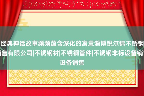 经典神话故事频频蕴含深化的寓意淄博锐尔锦不锈钢销售有限公司|不锈钢材|不锈钢管件|不锈钢非标设备销售