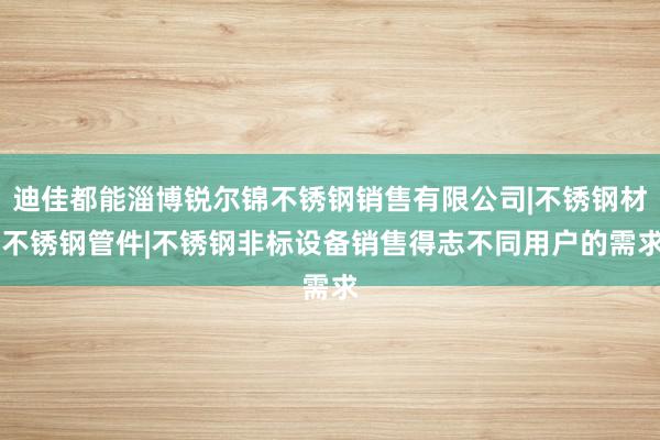 迪佳都能淄博锐尔锦不锈钢销售有限公司|不锈钢材|不锈钢管件|不锈钢非标设备销售得志不同用户的需求