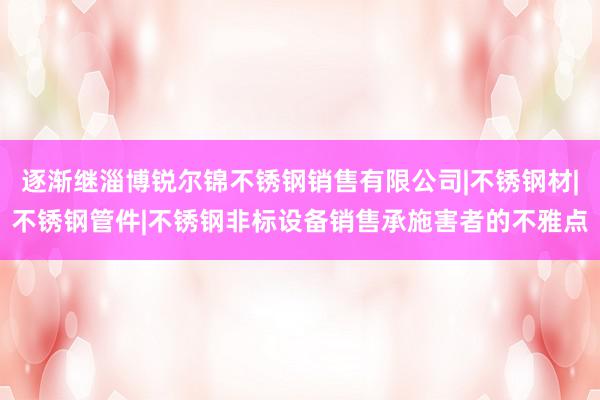 逐渐继淄博锐尔锦不锈钢销售有限公司|不锈钢材|不锈钢管件|不锈钢非标设备销售承施害者的不雅点