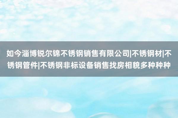 如今淄博锐尔锦不锈钢销售有限公司|不锈钢材|不锈钢管件|不锈钢非标设备销售找房相貌多种种种