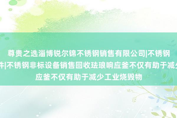 尊贵之选淄博锐尔锦不锈钢销售有限公司|不锈钢材|不锈钢管件|不锈钢非标设备销售回收珐琅响应釜不仅有助于减少工业烧毁物